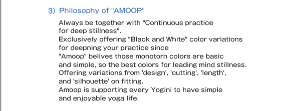 3)Philosophy of AMOOP Always be together with Continuous practice for deep stillness". Exclusively offering "Black and White color variations for deepning your practice since Amoop belives those monotorn colors are basic and simple, so the best colors for leading mind stillness. Offering variations from 'design', 'cutting', 'length', and 'silhouette' on fitting.  Amoop is supporting every Yogini to have simple and enjoyable yoga life.
