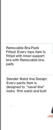 Removable Bra-Pads Fitted: Every tops item is fitted with Inner-support bra with Removable bra-pads  Slender Waist line Design: Every pants item is designed to navel line looks firm waist and butt